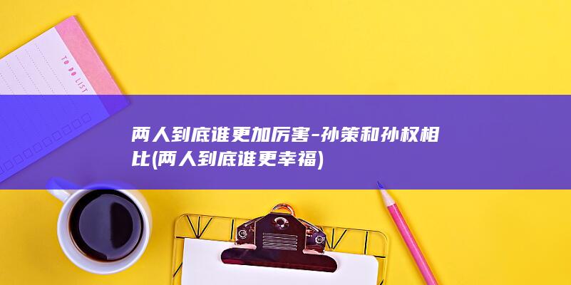 两人到底谁更加厉害-孙策和孙权相比 (两人到底谁更幸福)(图1)