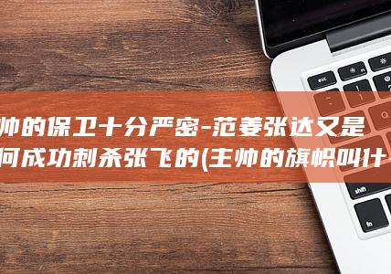 主帅的保卫十分严密-范姜张达又是如何成功刺杀张飞的 (主帅的旗帜叫什么)(图1)