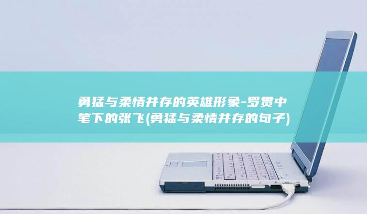勇猛与柔情并存的英雄形象-罗贯中笔下的张飞 (勇猛与柔情并存的句子)(图1)