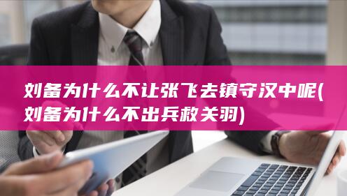 刘备为什么不让张飞去镇守汉中呢 (刘备为什么不出兵救关羽)(图1)