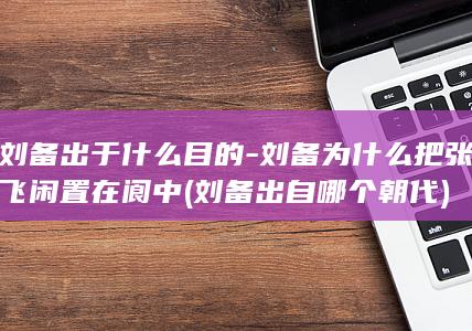 刘备出于什么目的-刘备为什么把张飞闲置在阆中 (刘备出自哪个朝代)(图1)