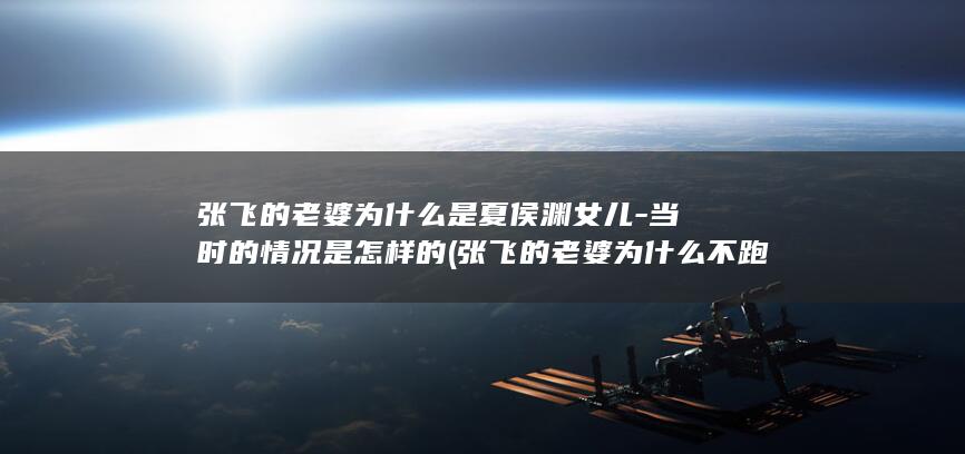 张飞的老婆为什么是夏侯渊女儿-当时的情况是怎样的 (张飞的老婆为什么不跑了)(图1)