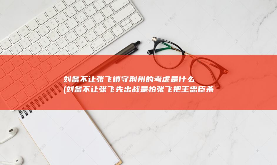 刘备不让张飞镇守荆州的考虑是什么 (刘备不让张飞先出战 是怕张飞把王忠臣杀了吗)(图1)