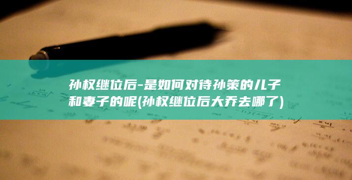 孙权继位后-是如何对待孙策的儿子和妻子的呢 (孙权继位后大乔去哪了)(图1)