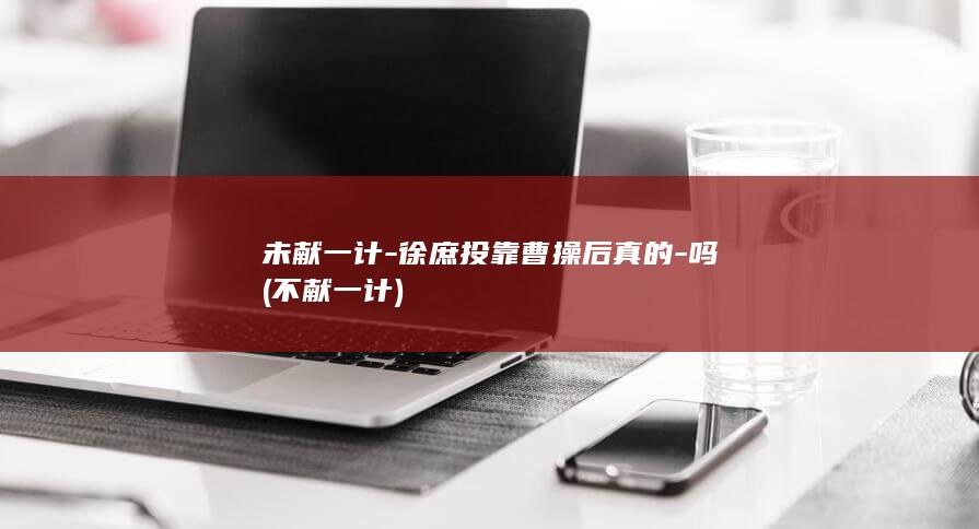 未献一计-徐庶投靠曹操后真的-吗 (不献一计)(图1)