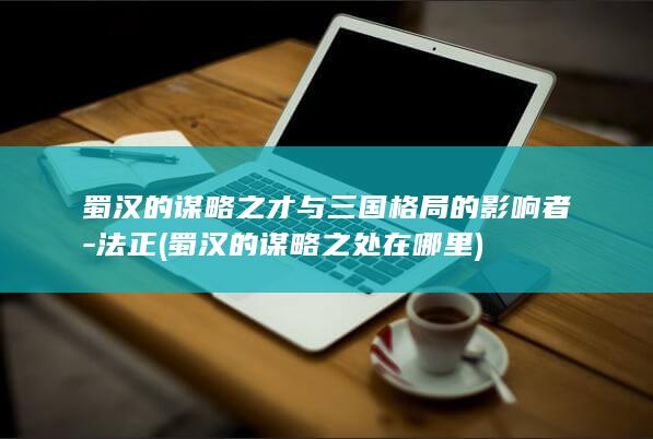 蜀汉的谋略之才与三国格局的影响者-法正 (蜀汉的谋略之处在哪里)(图1)