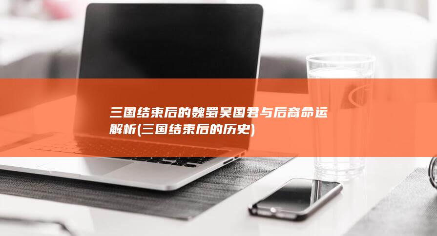 三国结束后的魏蜀吴国君与后裔命运解析 (三国结束后的历史)(图1)