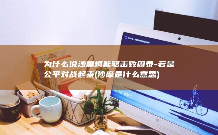 为什么说沙摩柯能够击败周泰-若是公平对战起来 (沙摩是什么意思)(图1)