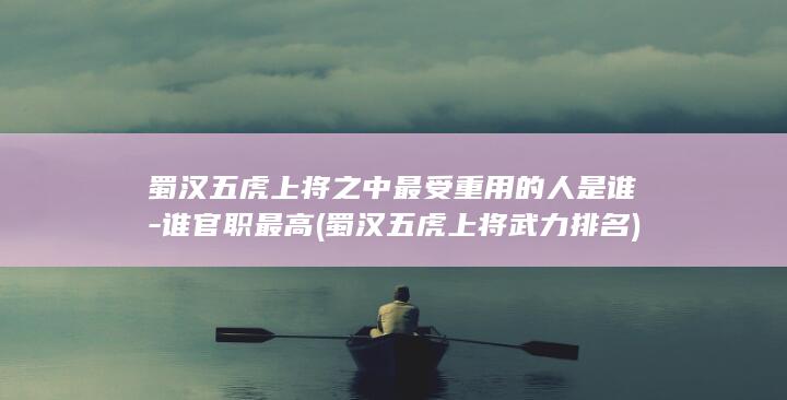 蜀汉五虎上将之中最受重用的人是谁-谁官职最高 (蜀汉五虎上将武力排名)(图1)