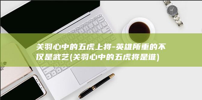关羽心中的五虎上将-英雄所重的不仅是武艺 (关羽心中的五虎将是谁)(图1)
