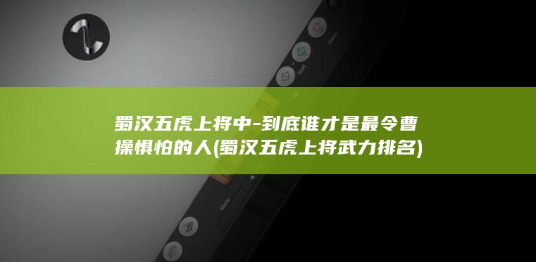 蜀汉五虎上将中-到底谁才是最令曹操惧怕的人 (蜀汉五虎上将武力排名)(图1)