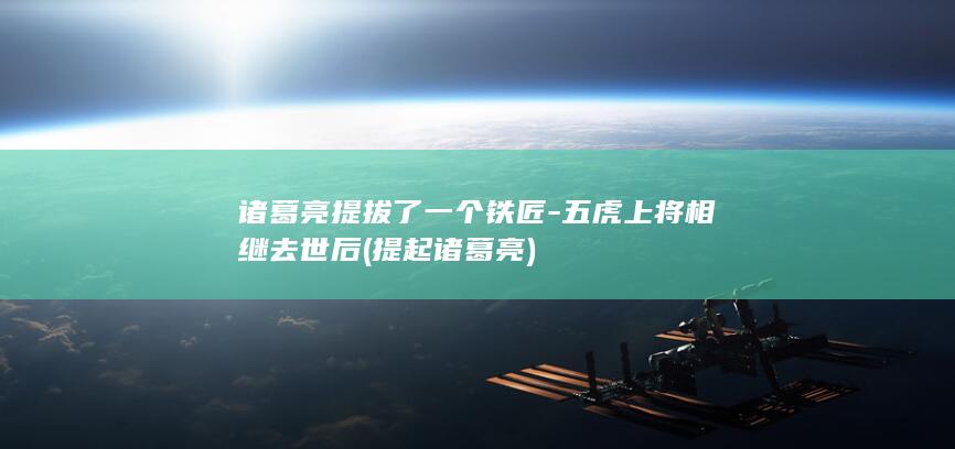 诸葛亮提拔了一个铁匠-五虎上将相继去世后 (提起诸葛亮)(图1)