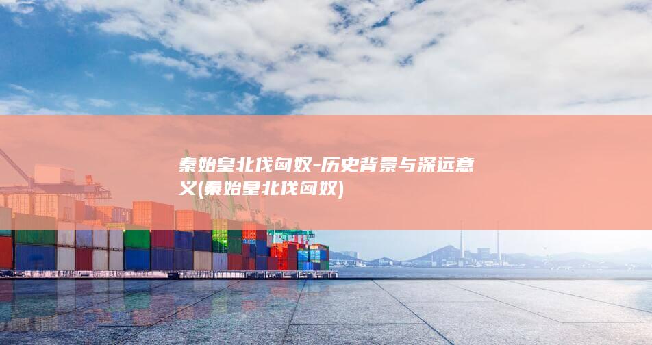 秦始皇北伐匈奴-历史背景与深远意义 (秦始皇北伐匈奴)(图1)