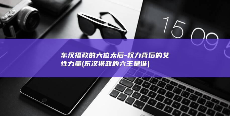 东汉摄政的六位太后-权力背后的女性力量 (东汉摄政的六王是谁)(图1)