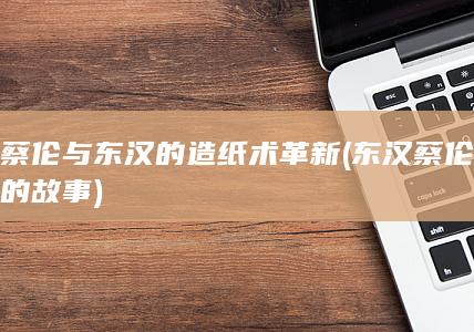蔡伦与东汉的造纸术革新 (东汉蔡伦的故事)(图1)