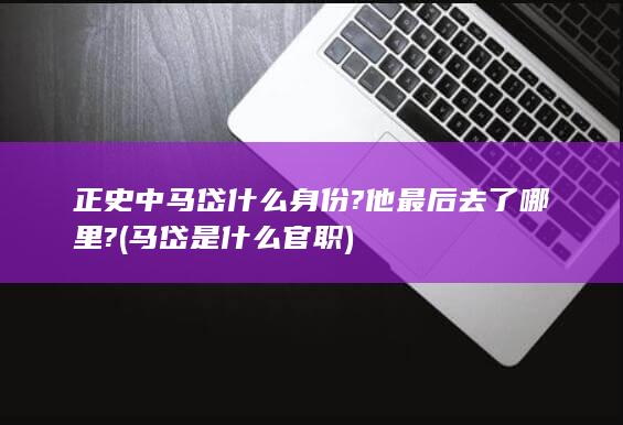 正史中马岱什么身份?他最后去了哪里? (马岱是什么官职)(图1)