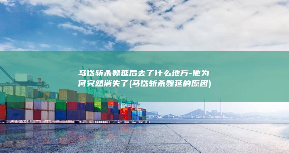 马岱斩杀魏延后去了什么地方-他为何突然消失了 (马岱斩杀魏延的原因)(图1)