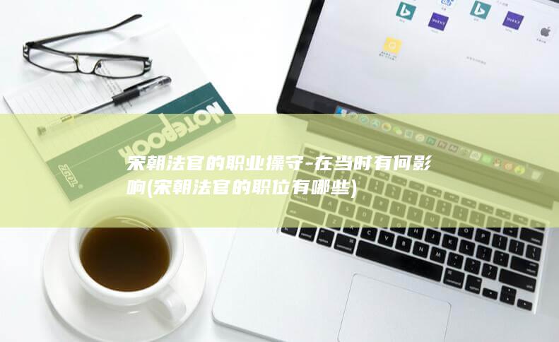 宋朝法官的职业操守-在当时有何影响 (宋朝法官的职位有哪些)(图1)