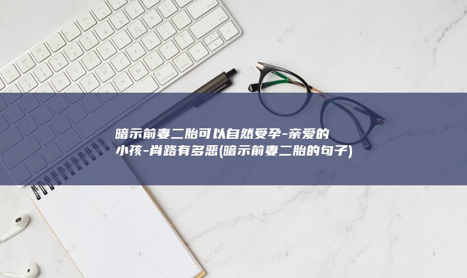 暗示前妻二胎可以自然受孕-亲爱的小孩-肖路有多恶 (暗示前妻二胎的句子)(图1)