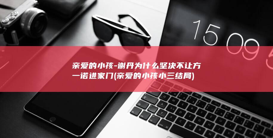 亲爱的小孩-谢丹为什么坚决不让方一诺进家门 (亲爱的小孩小三结局)(图1)