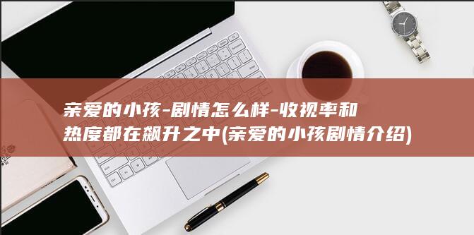 亲爱的小孩-剧情怎么样-收视率和热度都在飙升之中 (亲爱的小孩剧情介绍)(图1)