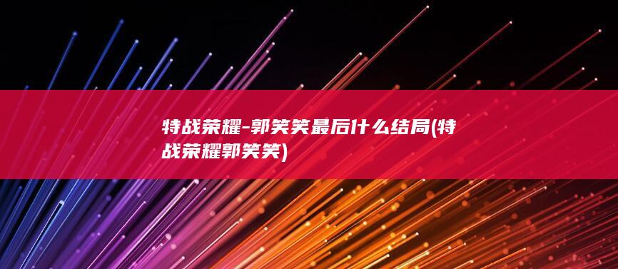 特战荣耀-郭笑笑最后什么结局 (特战荣耀郭笑笑)(图1)