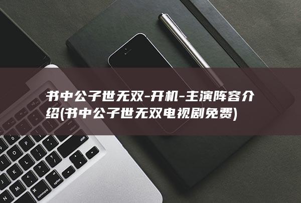 书中公子世无双-开机-主演阵容介绍 (书中公子世无双电视剧免费)(图1)