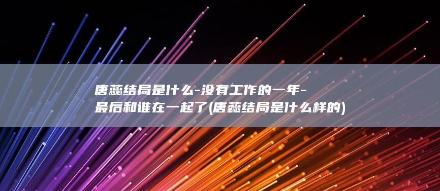 唐蕊结局是什么-没有工作的一年-最后和谁在一起了 (唐蕊结局是什么样的)(图1)