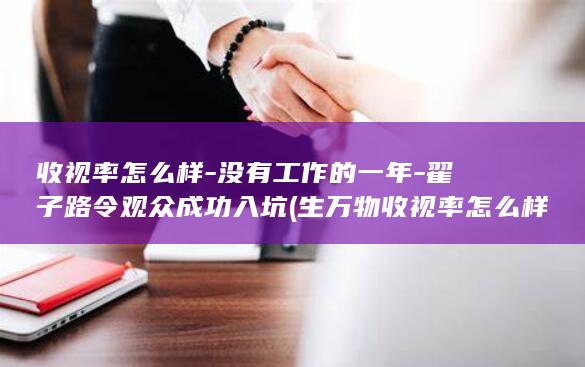 收视率怎么样-没有工作的一年-翟子路令观众成功入坑 (生万物收视率怎么样)(图1)