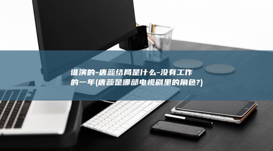 谁演的-唐蕊结局是什么-没有工作的一年 (唐蕊是哪部电视剧里的角色?)(图1)