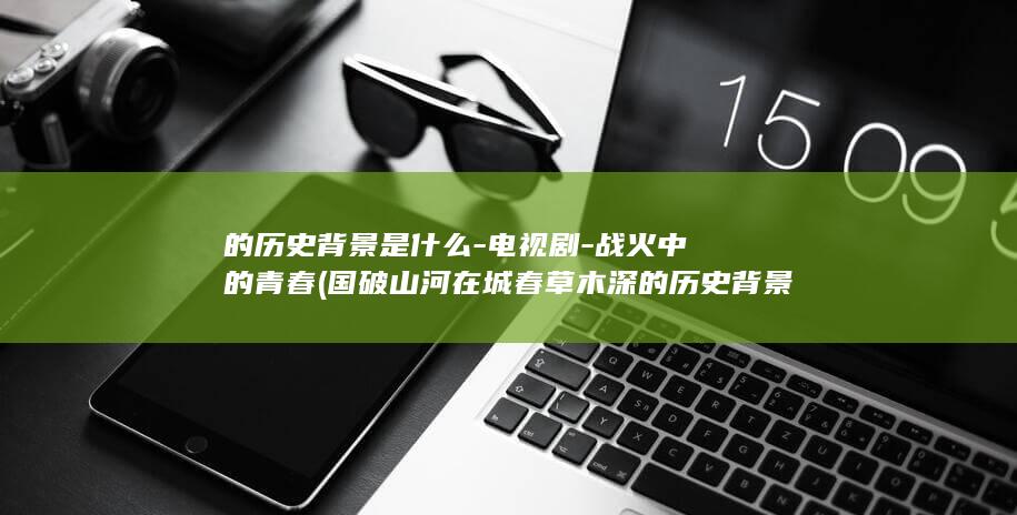 的历史背景是什么-电视剧-战火中的青春 (国破山河在城春草木深的历史背景是)(图1)