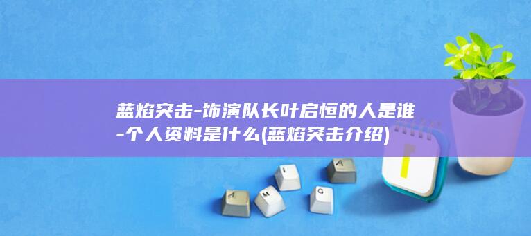 蓝焰突击-饰演队长叶启恒的人是谁-个人资料是什么 (蓝焰突击介绍)(图1)