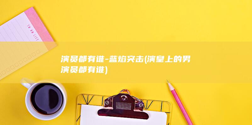 演员都有谁-蓝焰突击 (演皇上的男演员都有谁)(图1)