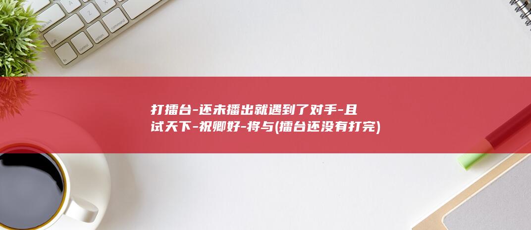 打擂台-还未播出就遇到了对手-且试天下-祝卿好-将与 (擂台还没有打完)(图1)
