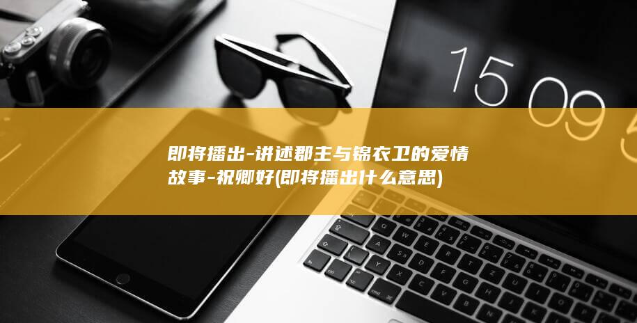 即将播出-讲述郡主与锦衣卫的爱情故事-祝卿好 (即将播出什么意思)(图1)
