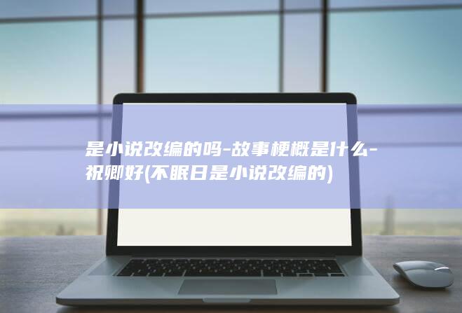 是小说改编的吗-故事梗概是什么-祝卿好 (不眠日是小说改编的)(图1)