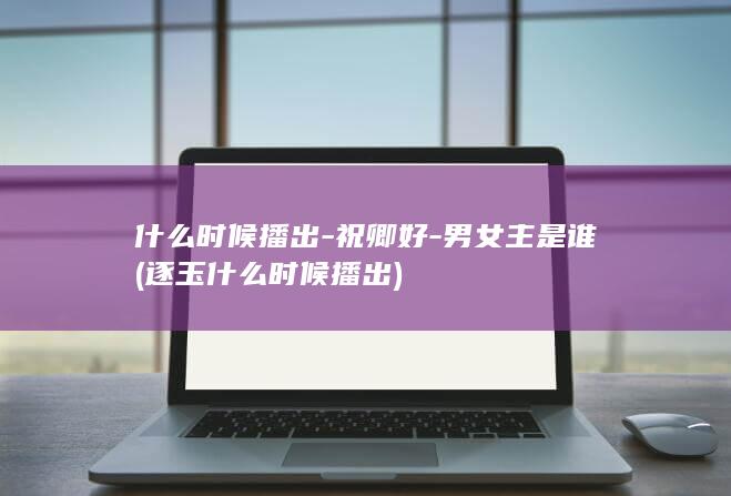 什么时候播出-祝卿好-男女主是谁 (逐玉什么时候播出)(图1)