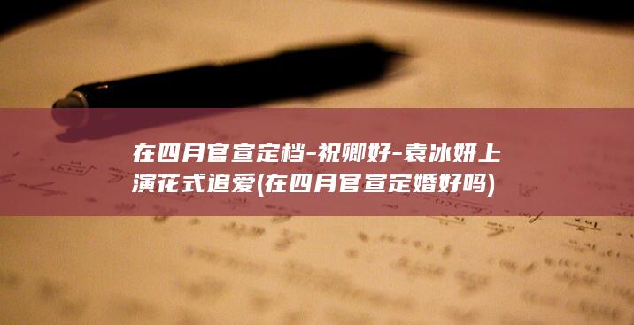 在四月官宣定档-祝卿好-袁冰妍上演花式追爱 (在四月官宣定婚好吗)(图1)