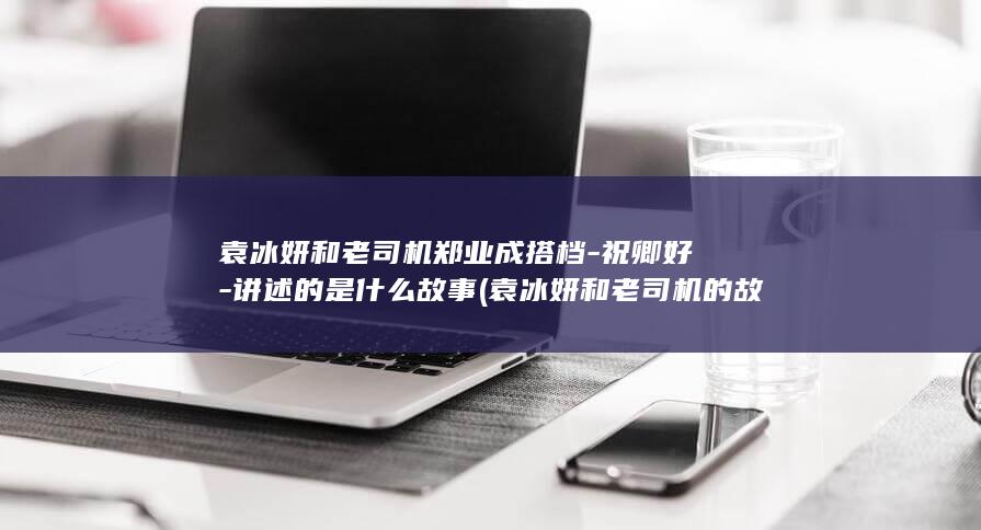 袁冰妍和老司机郑业成搭档-祝卿好-讲述的是什么故事 (袁冰妍和老司机的故事)(图1)