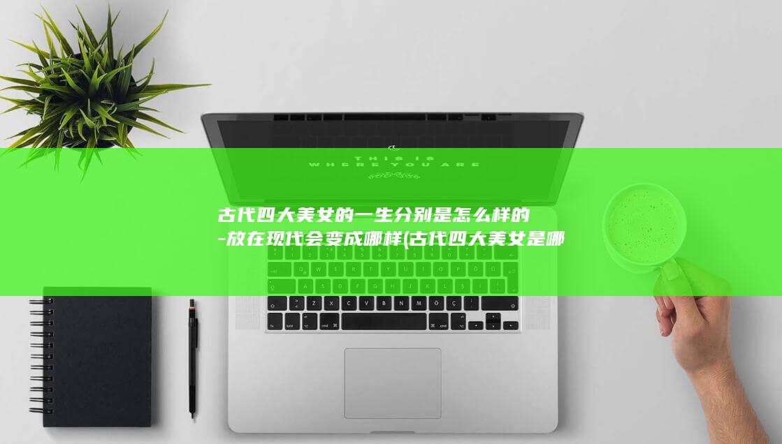 古代四大美女的一生分别是怎么样的-放在现代会变成哪样 (古代四大美女是哪四位)(图1) 古代四大美女的一生分别是怎么样的-放在现代会变成哪样 (古代四大美女是哪四位)(图1)