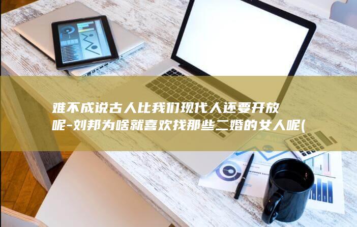 难不成说古人比我们现代人还要开放呢-刘邦为啥就喜欢找那些二婚的女人呢 (难不成说古人的成语)(图1)