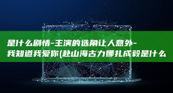 是什么剧情-主演的选角让人意外-我知道我爱你 (赴山海古力娜扎成毅是什么剧情)(图1)
