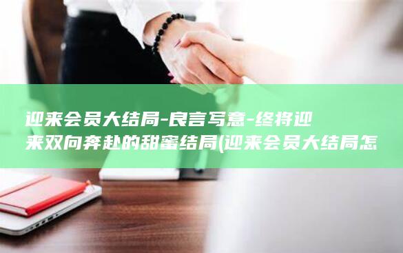 迎来会员大结局-良言写意-终将迎来双向奔赴的甜蜜结局 (迎来会员大结局怎么写)(图1)
