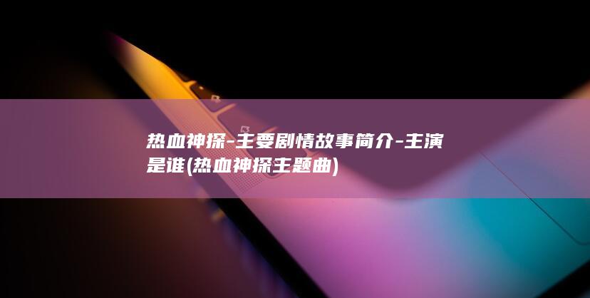 热血神探-主要剧情故事简介-主演是谁 (热血神探主题曲)(图1)