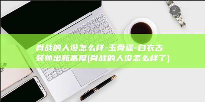 肖战的人设怎么样-玉骨遥-白衣古装帅出新高度 (肖战的人设怎么样了)(图1)