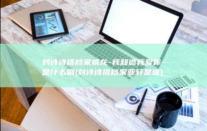 刘诗诗搭档宋威龙-我知道我爱你-是什么剧 (刘诗诗搭档宋亚轩是谁)(图1)