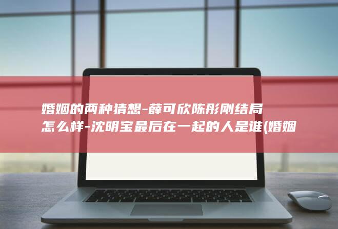 婚姻的两种猜想-薛可欣陈彤刚结局怎么样-沈明宝最后在一起的人是谁 (婚姻的两种猜想)(图1)