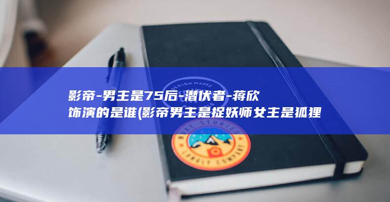 影帝-男主是75后-潜伏者-蒋欣饰演的是谁 (影帝男主是捉妖师女主是狐狸精)(图1)