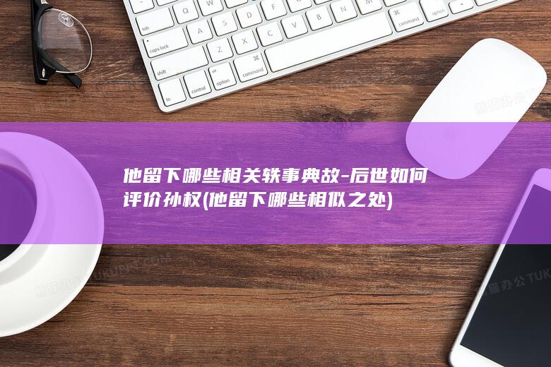 他留下哪些相关轶事典故-后世如何评价孙权 (他留下哪些相似之处)(图1)