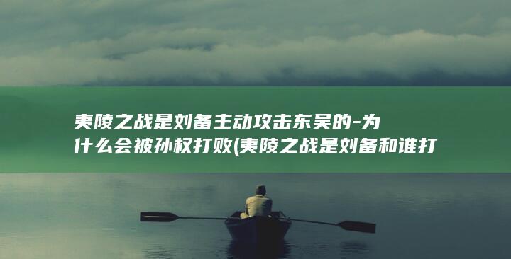 夷陵之战是刘备主动攻击东吴的-为什么会被孙权打败 (夷陵之战是刘备和谁打)(图1)